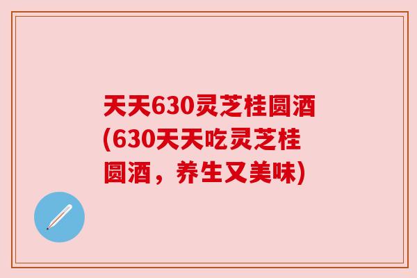 天天630灵芝桂圆酒(630天天吃灵芝桂圆酒,养生又美味) 天天630灵芝桂圆酒(630天天吃灵芝桂圆酒,养生又美味)