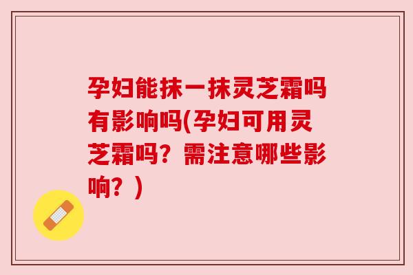 孕妇能抹一抹灵芝霜吗有影响吗(孕妇可用灵芝霜吗？需注意哪些影响？)