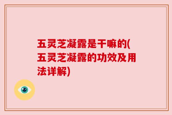 五灵芝凝露是干嘛的(五灵芝凝露的功效及用法详解)