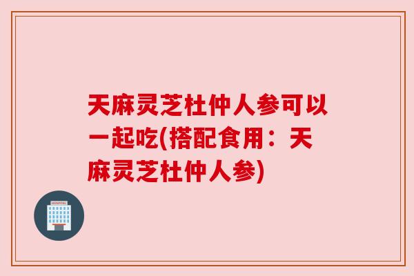 天麻灵芝杜仲人参可以一起吃(搭配食用:天麻灵芝杜仲人参) 天麻灵芝杜仲人参可以一起吃(搭配食用:天麻灵芝杜仲人参)