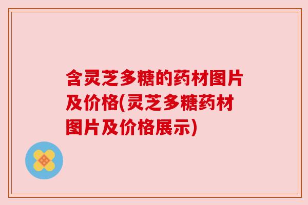 含灵芝多糖的药材图片及价格(灵芝多糖药材图片及价格展示) 含灵芝多糖的药材图片及价格(灵芝多糖药材图片及价格展示)