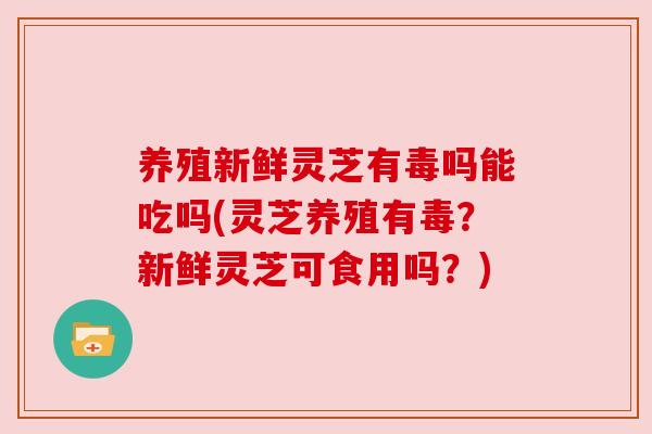 养殖新鲜灵芝有毒吗能吃吗(灵芝养殖有毒?新鲜灵芝可食用吗?) 养殖新鲜灵芝有毒吗能吃吗(灵芝养殖有毒?新鲜灵芝可食用吗?)