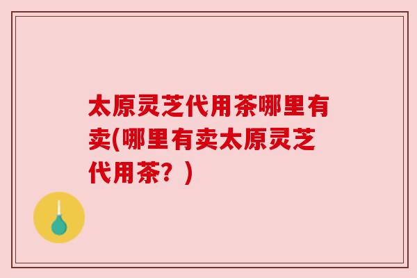 太原灵芝代用茶哪里有卖(哪里有卖太原灵芝代用茶?) 太原灵芝代用茶哪里有卖(哪里有卖太原灵芝代用茶?)