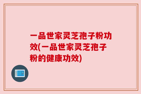 一品世家灵芝孢子粉功效(一品世家灵芝孢子粉的健康功效) 一品世家灵芝孢子粉功效(一品世家灵芝孢子粉的健康功效)