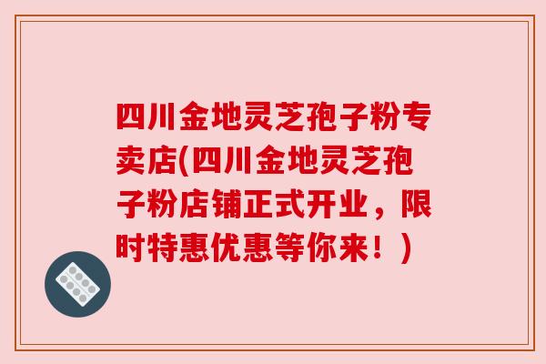 四川金地灵芝孢子粉专卖店(四川金地灵芝孢子粉店铺正式开业,限时特惠优惠等你来!) 四川金地灵芝孢子粉专卖店(四川金地灵芝孢子粉店铺正式开业,限时特惠优惠等你来!)