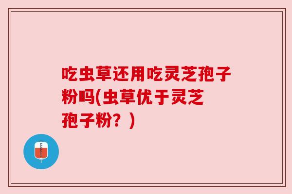 吃虫草还用吃灵芝孢子粉吗(虫草优于灵芝 孢子粉?) 吃虫草还用吃灵芝孢子粉吗(虫草优于灵芝 孢子粉?)