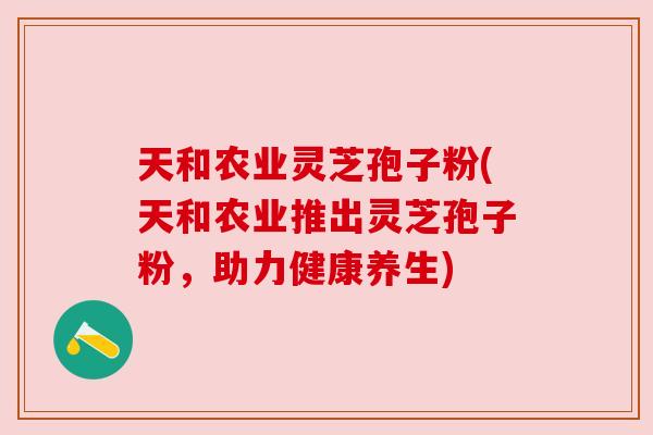 天和农业灵芝孢子粉(天和农业推出灵芝孢子粉,助力健康养生) 天和农业灵芝孢子粉(天和农业推出灵芝孢子粉,助力健康养生)