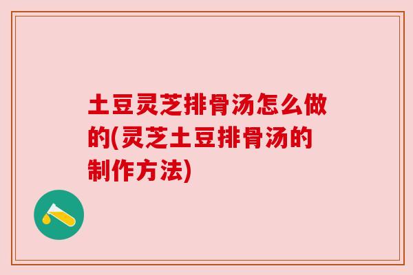 土豆灵芝排骨汤怎么做的(灵芝土豆排骨汤的制作方法) 土豆灵芝排骨汤怎么做的(灵芝土豆排骨汤的制作方法)