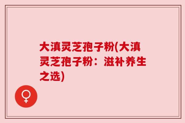大滇灵芝孢子粉(大滇灵芝孢子粉:滋补养生之选) 大滇灵芝孢子粉(大滇灵芝孢子粉:滋补养生之选)
