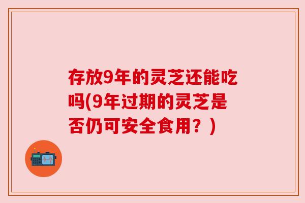存放9年的灵芝还能吃吗(9年过期的灵芝是否仍可安全食用？)
