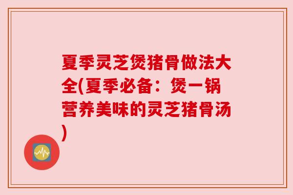 夏季灵芝煲猪骨做法大全(夏季必备:煲一锅营养美味的灵芝猪骨汤) 夏季灵芝煲猪骨做法大全(夏季必备:煲一锅营养美味的灵芝猪骨汤)