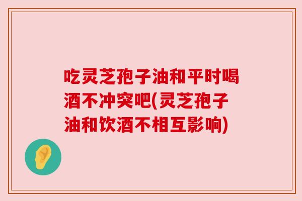 吃灵芝孢子油和平时喝酒不冲突吧(灵芝孢子油和饮酒不相互影响) 吃灵芝孢子油和平时喝酒不冲突吧(灵芝孢子油和饮酒不相互影响)