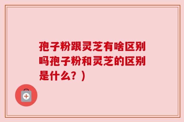 孢子粉跟灵芝有啥区别吗孢子粉和灵芝的区别是什么?) 孢子粉跟灵芝有啥区别吗孢子粉和灵芝的区别是什么?)