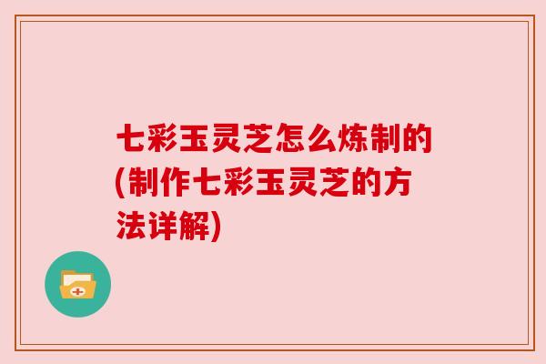 七彩玉灵芝怎么炼制的(制作七彩玉灵芝的方法详解)