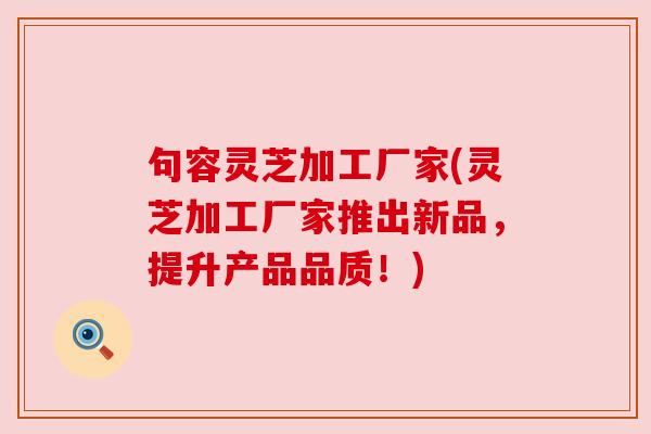 句容灵芝加工厂家(灵芝加工厂家推出新品,提升产品品质!) 句容灵芝加工厂家(灵芝加工厂家推出新品,提升产品品质!)