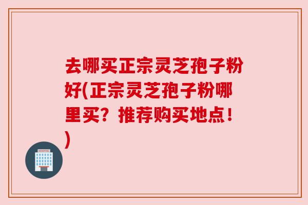 去哪买正宗灵芝孢子粉好(正宗灵芝孢子粉哪里买?推荐购买地点!) 去哪买正宗灵芝孢子粉好(正宗灵芝孢子粉哪里买?推荐购买地点!)