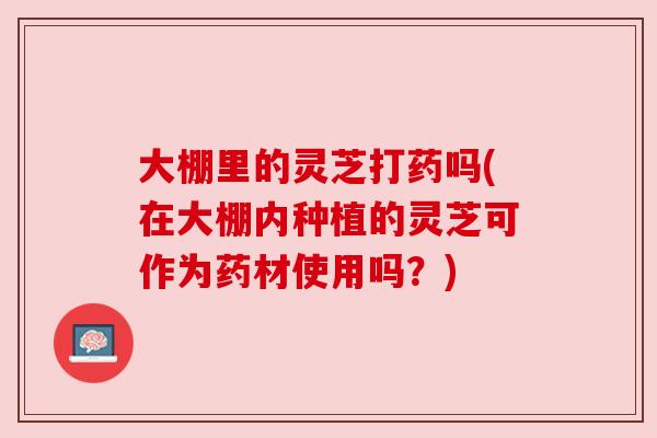 大棚里的灵芝打药吗(在大棚内种植的灵芝可作为药材使用吗?) 大棚里的灵芝打药吗(在大棚内种植的灵芝可作为药材使用吗?)