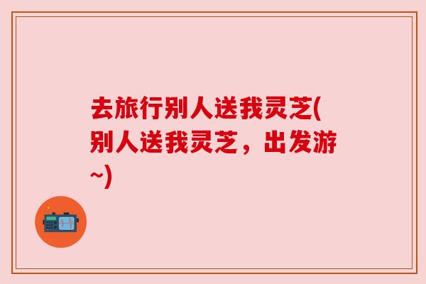 去旅行别人送我灵芝(别人送我灵芝,出发游~) 去旅行别人送我灵芝(别人送我灵芝,出发游~)