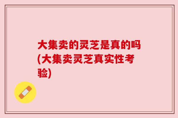 大集卖的灵芝是真的吗(大集卖灵芝真实性考验)
