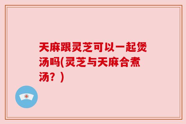 天麻跟灵芝可以一起煲汤吗(灵芝与天麻合煮汤？)