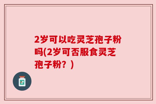 2岁可以吃灵芝孢子粉吗(2岁可否服食灵芝孢子粉？)
