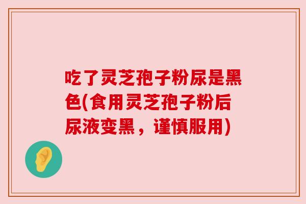 吃了灵芝孢子粉尿是黑色(食用灵芝孢子粉后尿液变黑,谨慎服用) 吃了灵芝孢子粉尿是黑色(食用灵芝孢子粉后尿液变黑,谨慎服用)