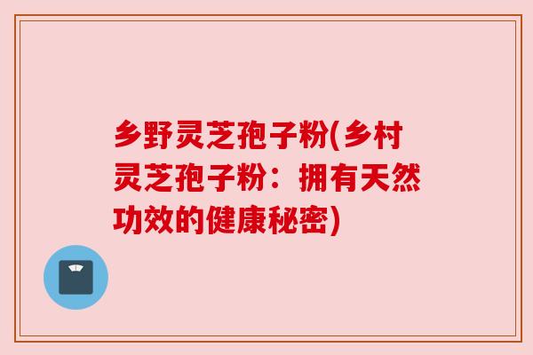 乡野灵芝孢子粉(乡村灵芝孢子粉:拥有天然功效的健康秘密) 乡野灵芝孢子粉(乡村灵芝孢子粉:拥有天然功效的健康秘密)