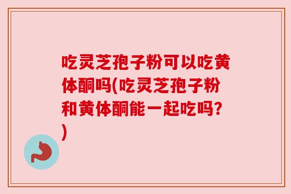 吃灵芝孢子粉可以吃黄体酮吗(吃灵芝孢子粉和黄体酮能一起吃吗?) 吃灵芝孢子粉可以吃黄体酮吗(吃灵芝孢子粉和黄体酮能一起吃吗?)