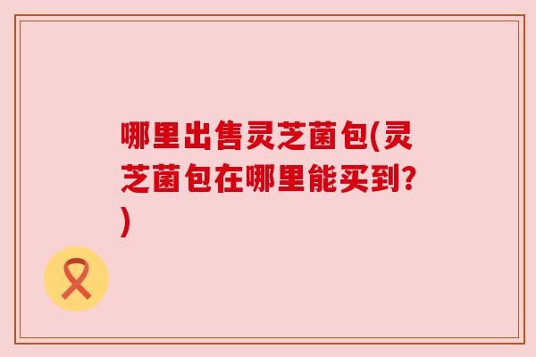 哪里出售灵芝菌包(灵芝菌包在哪里能买到?) 哪里出售灵芝菌包(灵芝菌包在哪里能买到?)