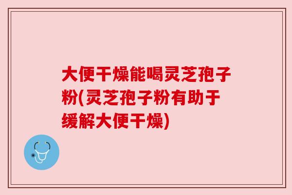 大便干燥能喝灵芝孢子粉(灵芝孢子粉有助于缓解大便干燥) 大便干燥能喝灵芝孢子粉(灵芝孢子粉有助于缓解大便干燥)