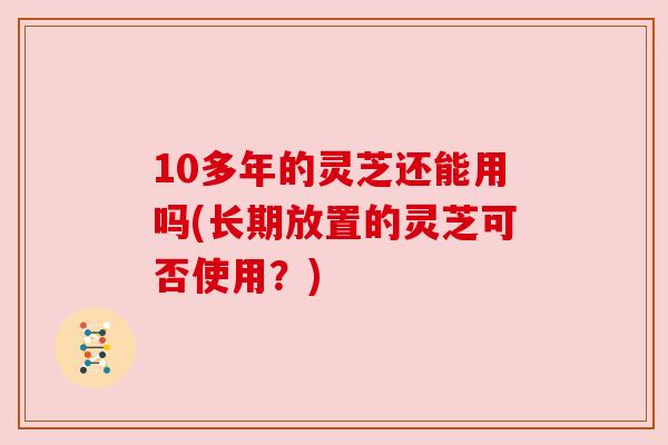 10多年的灵芝还能用吗(长期放置的灵芝可否使用？)