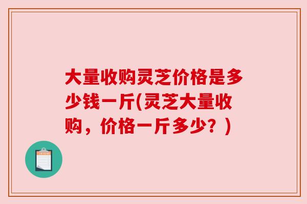 大量收购灵芝价格是多少钱一斤(灵芝大量收购,价格一斤多少?) 大量收购灵芝价格是多少钱一斤(灵芝大量收购,价格一斤多少?)