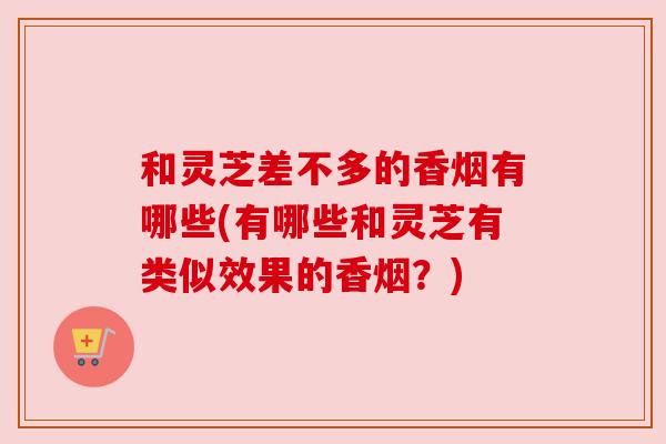 和灵芝差不多的香烟有哪些(有哪些和灵芝有类似效果的香烟?) 和灵芝差不多的香烟有哪些(有哪些和灵芝有类似效果的香烟?)