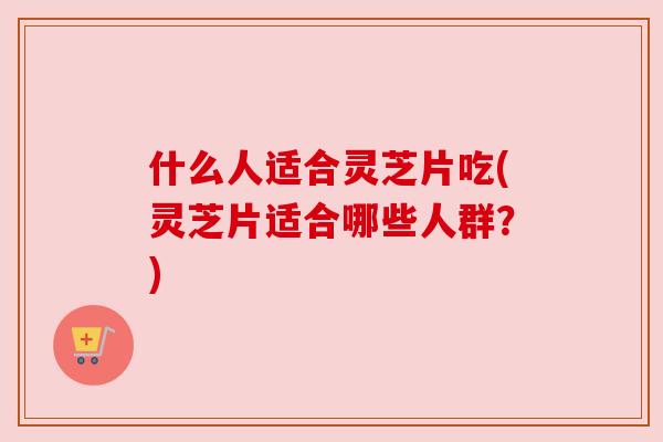 什么人适合灵芝片吃(灵芝片适合哪些人群?) 什么人适合灵芝片吃(灵芝片适合哪些人群?)