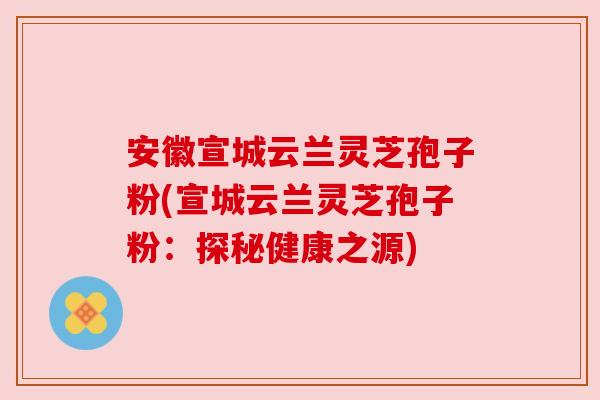 安徽宣城云兰灵芝孢子粉(宣城云兰灵芝孢子粉:探秘健康之源) 安徽宣城云兰灵芝孢子粉(宣城云兰灵芝孢子粉:探秘健康之源)