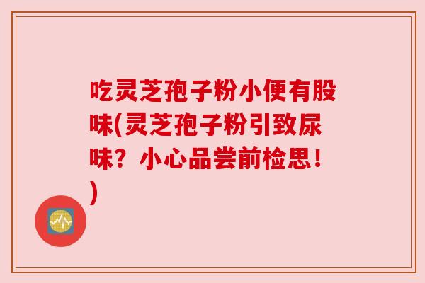 吃灵芝孢子粉小便有股味(灵芝孢子粉引致尿味?小心品尝前检思!) 吃灵芝孢子粉小便有股味(灵芝孢子粉引致尿味?小心品尝前检思!)