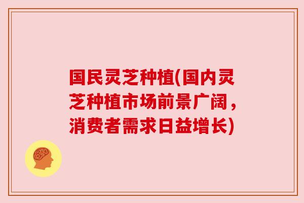 国民灵芝种植(国内灵芝种植市场前景广阔,消费者需求日益增长) 国民灵芝种植(国内灵芝种植市场前景广阔,消费者需求日益增长)