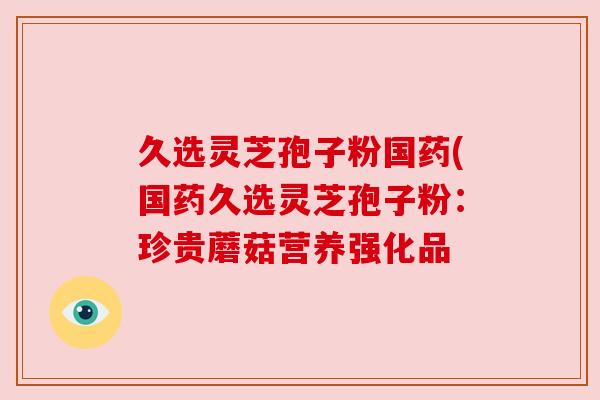 久选灵芝孢子粉国药(国药久选灵芝孢子粉:珍贵蘑菇营养强化品 久选灵芝孢子粉国药(国药久选灵芝孢子粉:珍贵蘑菇营养强化品