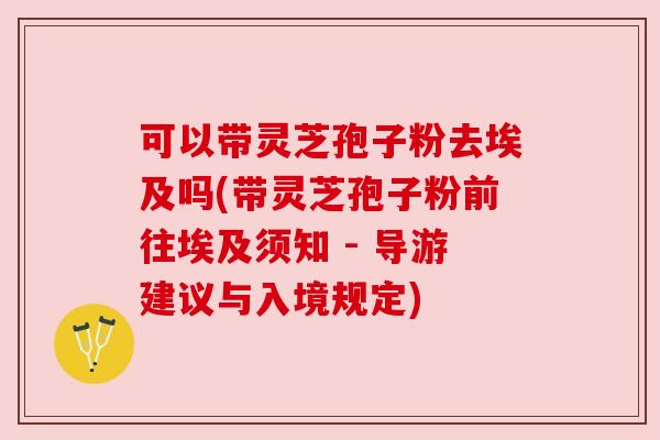 可以带灵芝孢子粉去埃及吗(带灵芝孢子粉前往埃及须知 - 导游建议与入境规定) 可以带灵芝孢子粉去埃及吗(带灵芝孢子粉前往埃及须知 - 导游建议与入境规定)