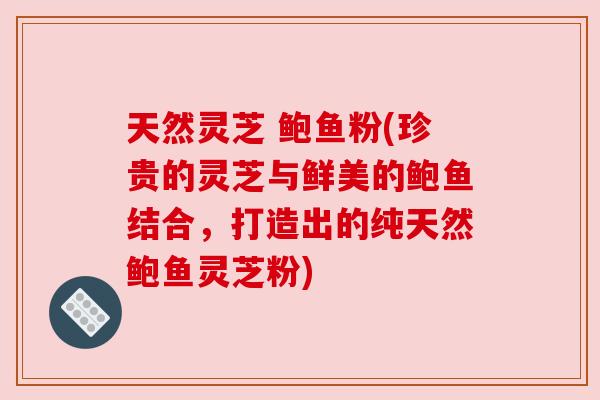 天然灵芝 鲍鱼粉(珍贵的灵芝与鲜美的鲍鱼结合,打造出的纯天然鲍鱼灵芝粉) 天然灵芝 鲍鱼粉(珍贵的灵芝与鲜美的鲍鱼结合,打造出的纯天然鲍鱼灵芝粉)