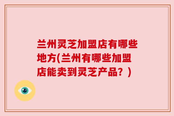 兰州灵芝加盟店有哪些地方(兰州有哪些加盟店能卖到灵芝产品?) 兰州灵芝加盟店有哪些地方(兰州有哪些加盟店能卖到灵芝产品?)