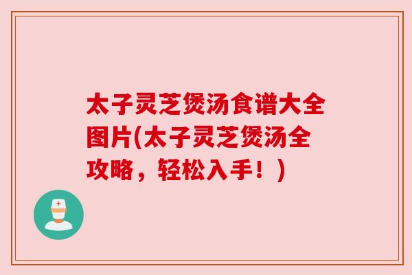 太子灵芝煲汤食谱大全图片(太子灵芝煲汤全攻略,轻松入手!) 太子灵芝煲汤食谱大全图片(太子灵芝煲汤全攻略,轻松入手!)