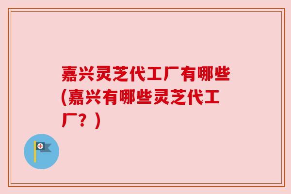 嘉兴灵芝代工厂有哪些(嘉兴有哪些灵芝代工厂?) 嘉兴灵芝代工厂有哪些(嘉兴有哪些灵芝代工厂?)