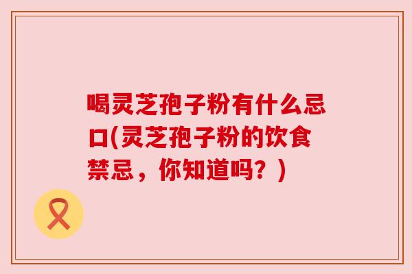喝灵芝孢子粉有什么忌口(灵芝孢子粉的饮食禁忌,你知道吗?) 喝灵芝孢子粉有什么忌口(灵芝孢子粉的饮食禁忌,你知道吗?)