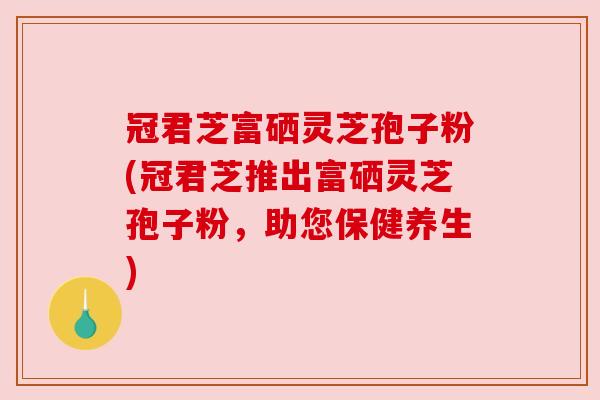 冠君芝富硒灵芝孢子粉(冠君芝推出富硒灵芝孢子粉,助您保健养生) 冠君芝富硒灵芝孢子粉(冠君芝推出富硒灵芝孢子粉,助您保健养生)