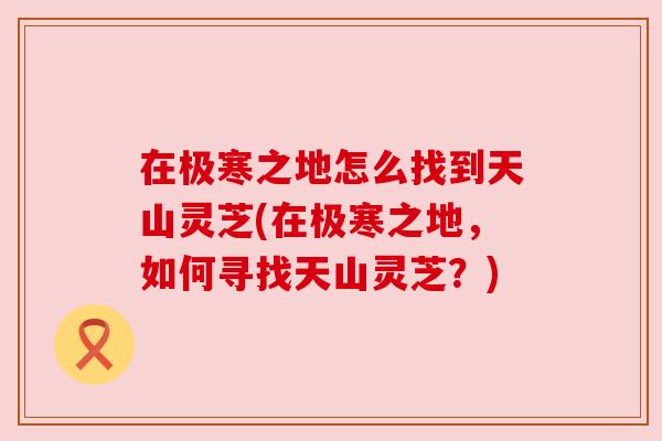 在极寒之地怎么找到天山灵芝(在极寒之地,如何寻找天山灵芝?) 在极寒之地怎么找到天山灵芝(在极寒之地,如何寻找天山灵芝?)