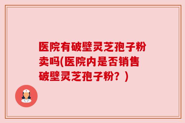 医院有破壁灵芝孢子粉卖吗(医院内是否销售破壁灵芝孢子粉?) 医院有破壁灵芝孢子粉卖吗(医院内是否销售破壁灵芝孢子粉?)