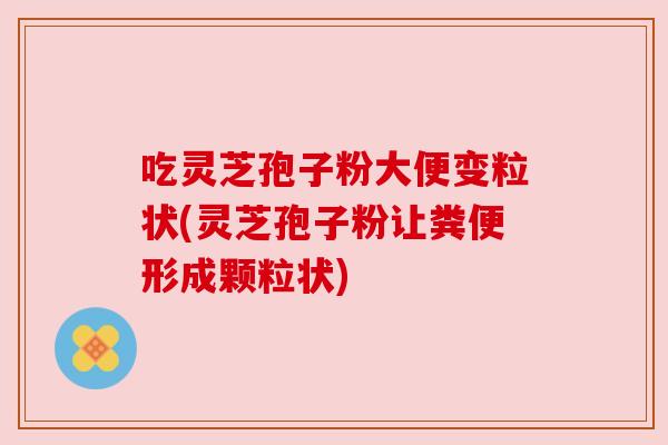 吃灵芝孢子粉大便变粒状(灵芝孢子粉让粪便形成颗粒状) 吃灵芝孢子粉大便变粒状(灵芝孢子粉让粪便形成颗粒状)