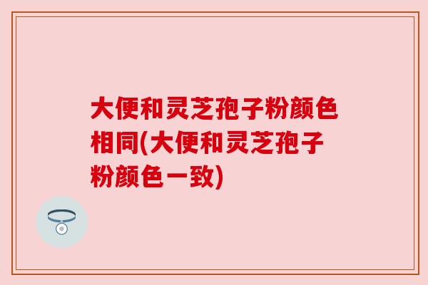 大便和灵芝孢子粉颜色相同(大便和灵芝孢子粉颜色一致) 大便和灵芝孢子粉颜色相同(大便和灵芝孢子粉颜色一致)