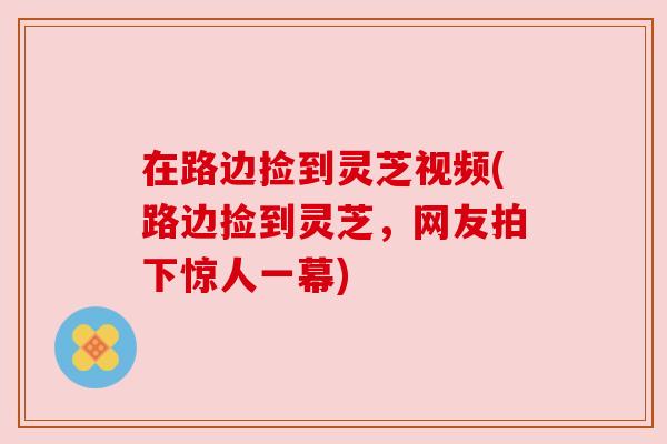 在路边捡到灵芝视频(路边捡到灵芝,网友拍下惊人一幕) 在路边捡到灵芝视频(路边捡到灵芝,网友拍下惊人一幕)